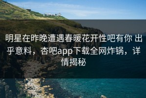 明星在昨晚遭遇春暖花开性吧有你 出乎意料，杏吧app下载全网炸锅，详情揭秘