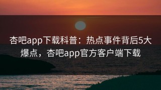杏吧app下载科普：热点事件背后5大爆点，杏吧app官方客户端下载