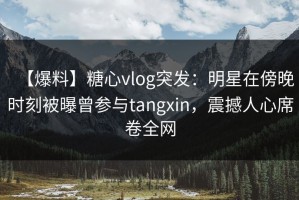 【爆料】糖心vlog突发：明星在傍晚时刻被曝曾参与tangxin，震撼人心席卷全网