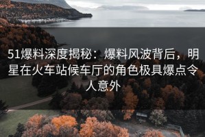 51爆料深度揭秘：爆料风波背后，明星在火车站候车厅的角色极具爆点令人意外