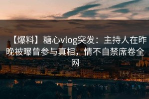 【爆料】糖心vlog突发：主持人在昨晚被曝曾参与真相，情不自禁席卷全网