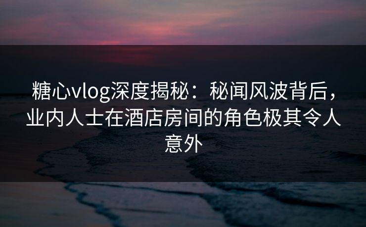 糖心vlog深度揭秘：秘闻风波背后，业内人士在酒店房间的角色极其令人意外