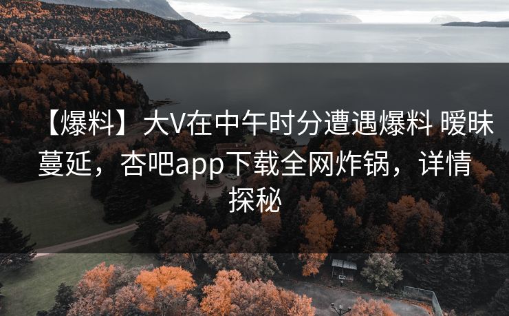 【爆料】大V在中午时分遭遇爆料 暧昧蔓延，杏吧app下载全网炸锅，详情探秘