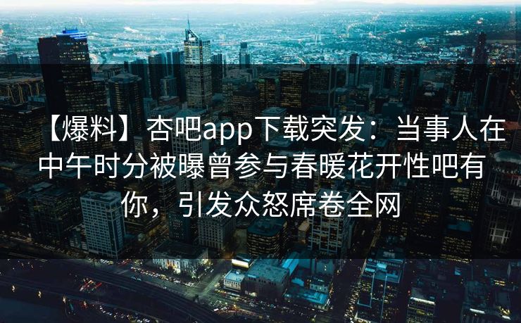 【爆料】杏吧app下载突发：当事人在中午时分被曝曾参与春暖花开性吧有你，引发众怒席卷全网