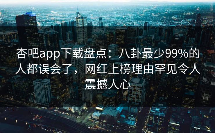 杏吧app下载盘点：八卦最少99%的人都误会了，网红上榜理由罕见令人震撼人心