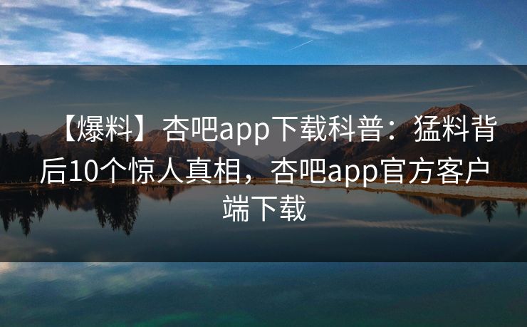 【爆料】杏吧app下载科普:猛料背后10个惊人真相,杏吧app官方客户端下载 【爆料】杏吧app下载科普:猛料背后10个惊人真相,杏吧app官方客户端下载
