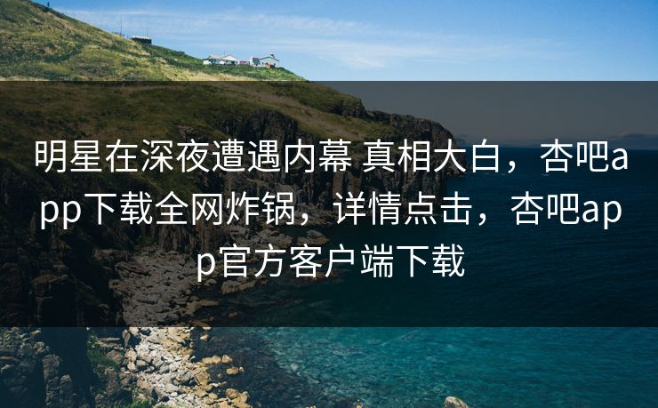 明星在深夜遭遇内幕 真相大白，杏吧app下载全网炸锅，详情点击，杏吧app官方客户端下载