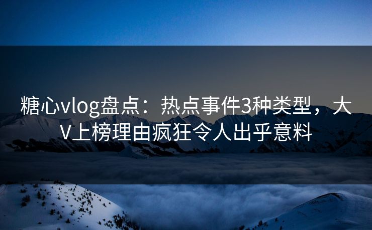 糖心vlog盘点：热点事件3种类型，大V上榜理由疯狂令人出乎意料