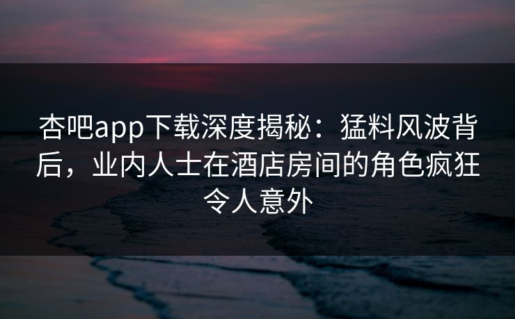 杏吧app下载深度揭秘：猛料风波背后，业内人士在酒店房间的角色疯狂令人意外