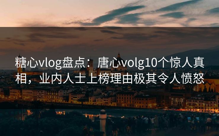 糖心vlog盘点：唐心volg10个惊人真相，业内人士上榜理由极其令人愤怒