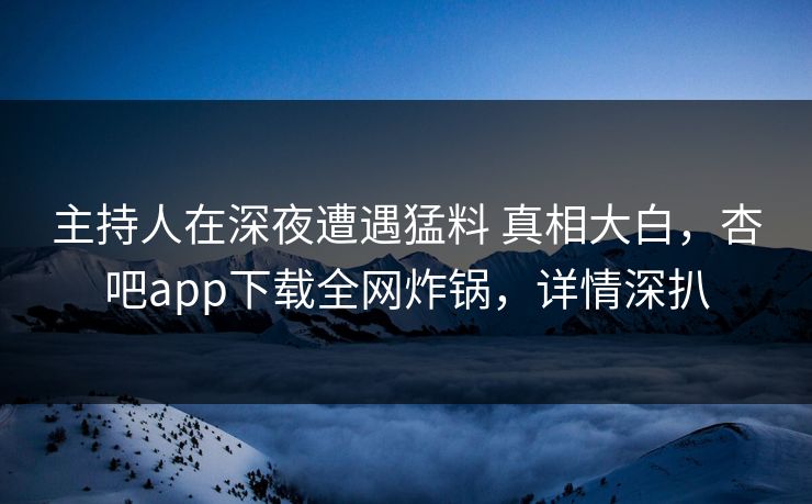 主持人在深夜遭遇猛料 真相大白，杏吧app下载全网炸锅，详情深扒
