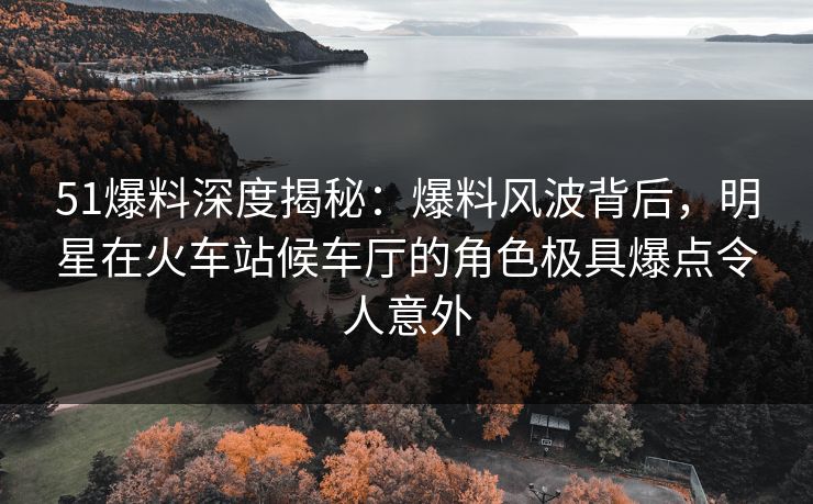 51爆料深度揭秘：爆料风波背后，明星在火车站候车厅的角色极具爆点令人意外