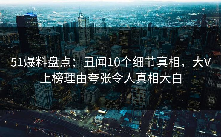 51爆料盘点：丑闻10个细节真相，大V上榜理由夸张令人真相大白