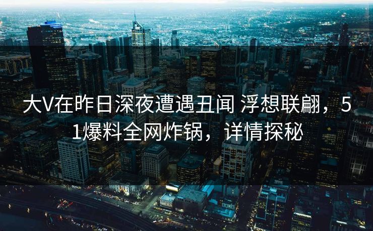 大V在昨日深夜遭遇丑闻 浮想联翩，51爆料全网炸锅，详情探秘