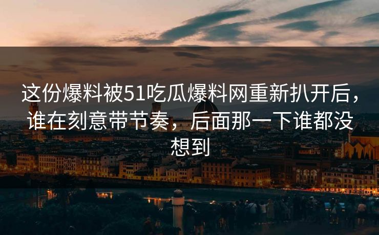 这份爆料被51吃瓜爆料网重新扒开后，谁在刻意带节奏，后面那一下谁都没想到